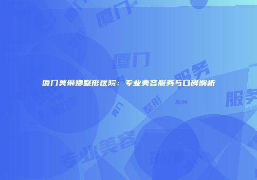厦门莫琳娜整形医院：专业美容服务与口碑解析
