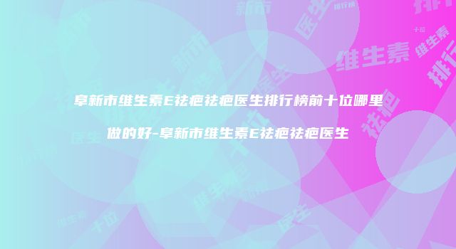阜新市维生素E祛疤祛疤医生排行榜前十位哪里做的好-阜新市维生素E祛疤祛疤医生