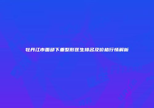牡丹江市面部下垂整形医生排名及价格行情解析