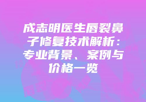 成志明医生唇裂鼻子修复技术解析：专业背景、案例与价格一览