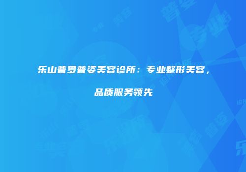 乐山普罗普姿美容诊所：专业整形美容，品质服务领先
