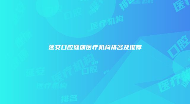 延安口腔健康医疗机构排名及推荐