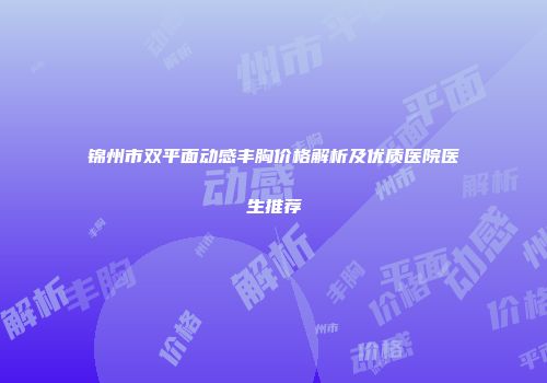 锦州市双平面动感丰胸价格解析及优质医院医生推荐