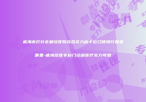 威海市打针去皱纹医院综合实力前十位口碑排行都是哪里-威海佳医专科门诊部医疗实力可赞