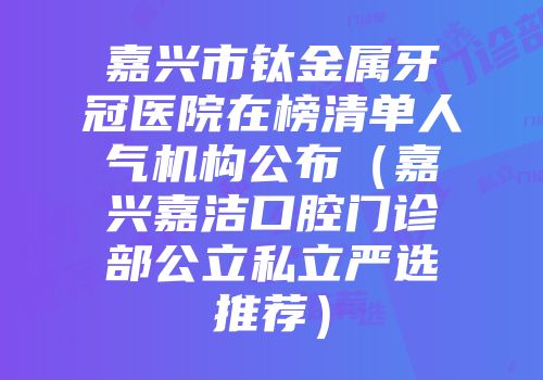 嘉兴市钛金属牙冠医院在榜清单人气机构公布（嘉兴嘉洁口腔门诊部公立私立严选推荐）