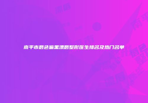 南平市唇色偏黑漂唇整形医生排名及热门名单