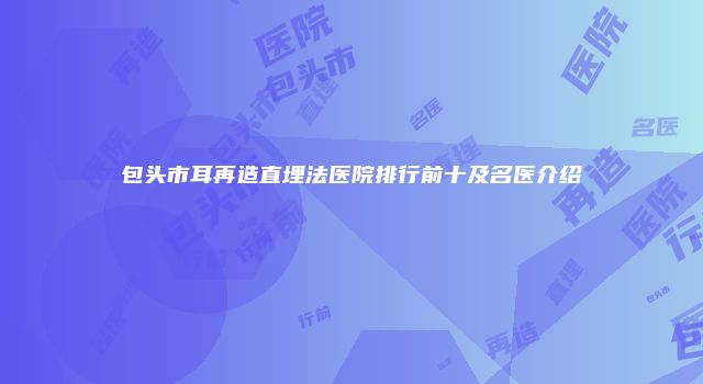 包头市耳再造直埋法医院排行前十及名医介绍
