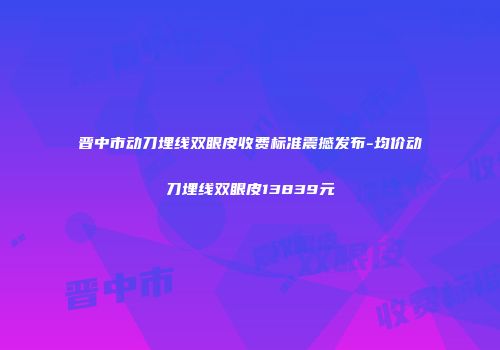 晋中市动刀埋线双眼皮收费标准震撼发布-均价动刀埋线双眼皮13839元