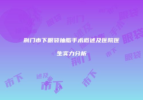 荆门市下眼袋抽脂手术概述及医院医生实力分析