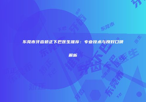 东莞市牙齿矫正下巴医生推荐：专业技术与良好口碑解析