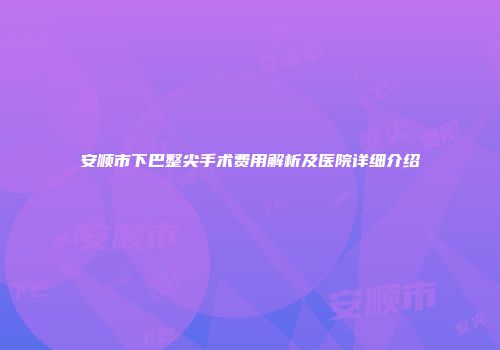 安顺市下巴整尖手术费用解析及医院详细介绍
