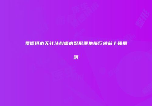 景德镇市无针注射瘢痕整形医生排行榜前十强揭晓