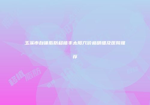 玉溪市自体脂肪移植丰太阳穴价格明细及医院推荐