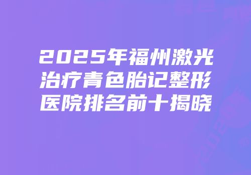 2025年福州激光治疗青色胎记整形医院排名前十揭晓