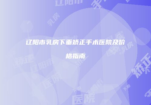 辽阳市乳房下垂矫正手术医院及价格指南