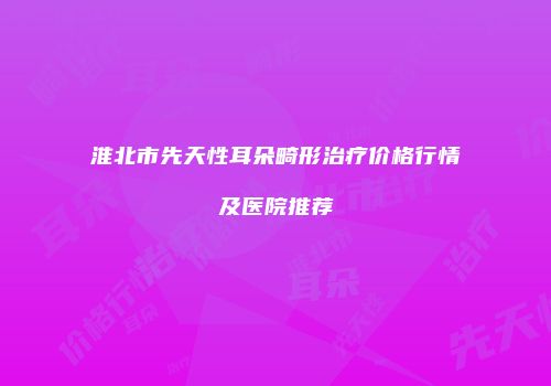 淮北市先天性耳朵畸形治疗价格行情及医院推荐