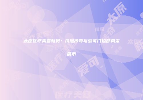 太原医疗美容新贵：凤凰传奇与爱可门诊部风采展示