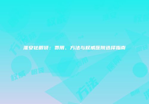 淮安祛眼袋：费用、方法与权威医院选择指南