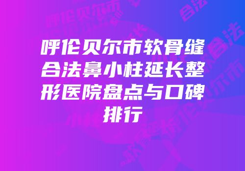 呼伦贝尔市软骨缝合法鼻小柱延长整形医院盘点与口碑排行