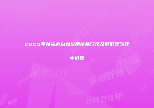 2025年龙岩市自然纹眉价格行情及整形医院医生推荐