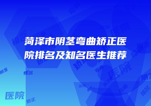 菏泽市阴茎弯曲矫正医院排名及知名医生推荐