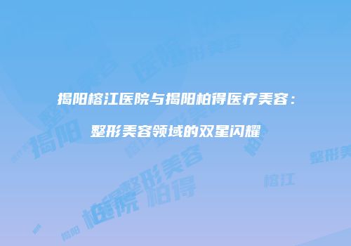 揭阳榕江医院与揭阳柏得医疗美容：整形美容领域的双星闪耀