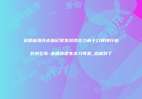 安徽省激光去胎记医生综合实力前十口碑排行榜对外公布-朱明伟医生实力可靠_选就对了