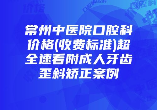 常州中医院口腔科价格(收费标准)超全速看附成人牙齿歪斜矫正案例