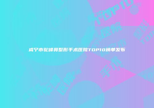 咸宁市驼峰鼻整形手术医院TOP10榜单发布