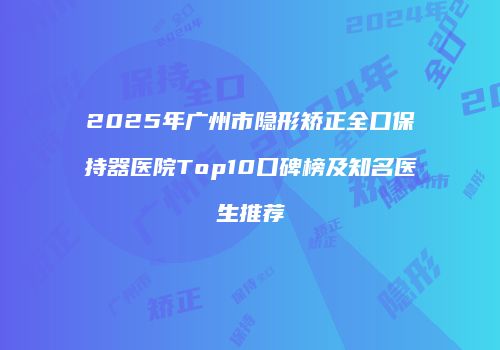 2025年广州市隐形矫正全口保持器医院Top10口碑榜及知名医生推荐