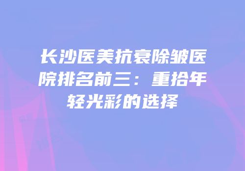 长沙医美抗衰除皱医院排名前三：重拾年轻光彩的选择