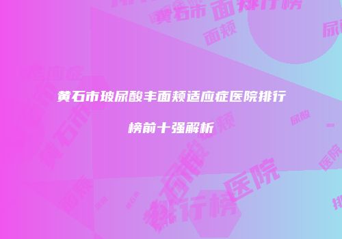 黄石市玻尿酸丰面颊适应症医院排行榜前十强解析
