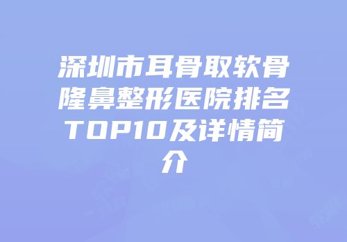 深圳市耳骨取软骨隆鼻整形医院排名TOP10及详情简介