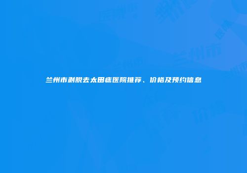 兰州市剥脱去太田痣医院推荐、价格及预约信息