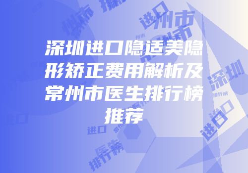 深圳进口隐适美隐形矫正费用解析及常州市医生排行榜推荐