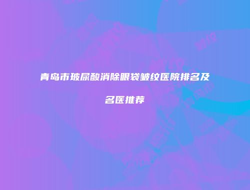 青岛市玻尿酸消除眼袋皱纹医院排名及名医推荐