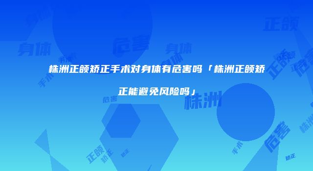 株洲正颌矫正手术对身体有危害吗「株洲正颌矫正能避免风险吗」