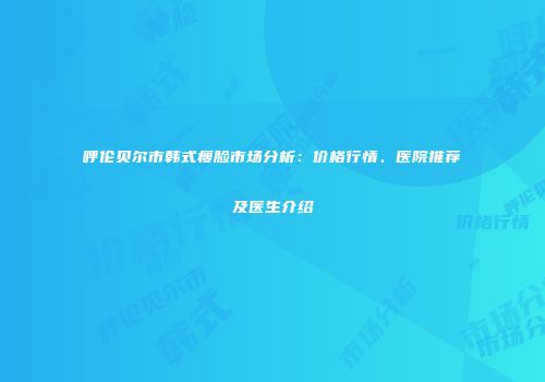呼伦贝尔市韩式瘦脸市场分析：价格行情、医院推荐及医生介绍