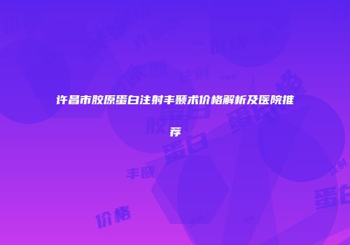 许昌市胶原蛋白注射丰颞术价格解析及医院推荐