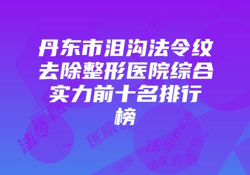 丹东市泪沟法令纹去除整形医院综合实力前十名排行榜