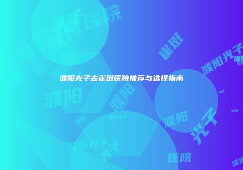濮阳光子去雀斑医院推荐与选择指南