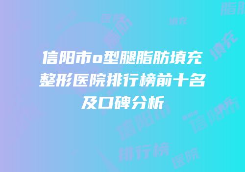 信阳市o型腿脂肪填充整形医院排行榜前十名及口碑分析