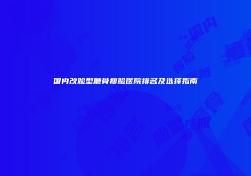 国内改脸型磨骨瘦脸医院排名及选择指南
