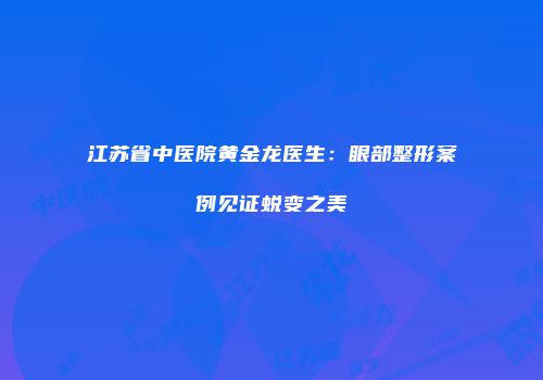 江苏省中医院黄金龙医生：眼部整形案例见证蜕变之美