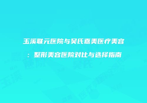 玉溪联元医院与吴氏嘉美医疗美容：整形美容医院对比与选择指南