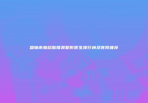 盘锦市玻尿酸隆鼻整形医生排行榜及医院推荐