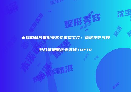 本溪市知名整形美容专家沈宝芹：精湛技艺与良好口碑铸就医美领域TOP10