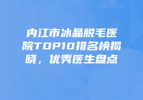 内江市冰晶脱毛医院TOP10排名榜揭晓，优秀医生盘点
