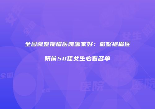 全国微整提眉医院哪家好：微整提眉医院前50佳女生必看名单