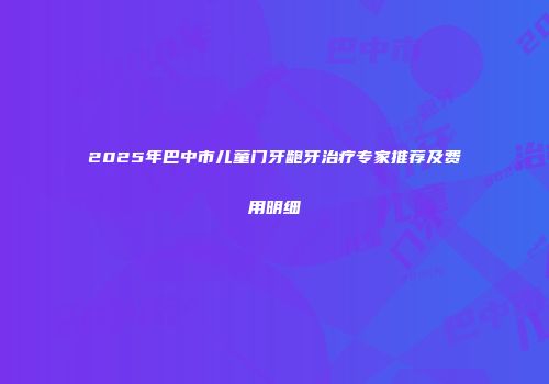 2025年巴中市儿童门牙龅牙治疗专家推荐及费用明细